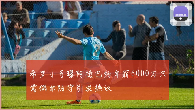 希罗小号曝阿德巴约年薪6000万只需偶尔防守引发热议