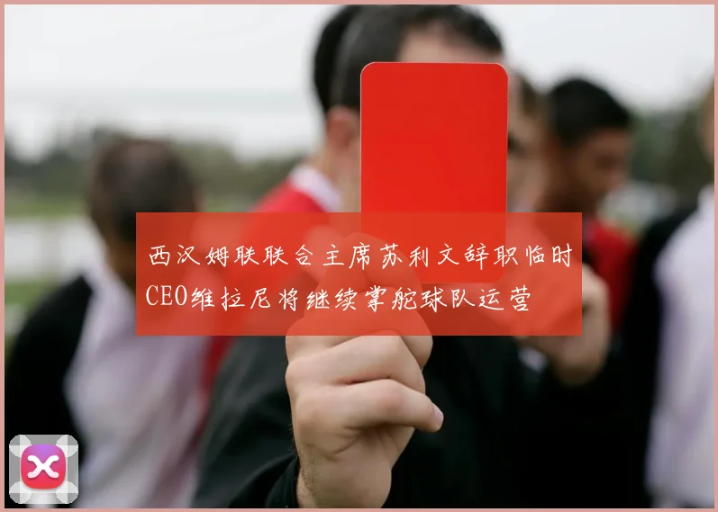 西汉姆联联合主席苏利文辞职临时CEO维拉尼将继续掌舵球队运营