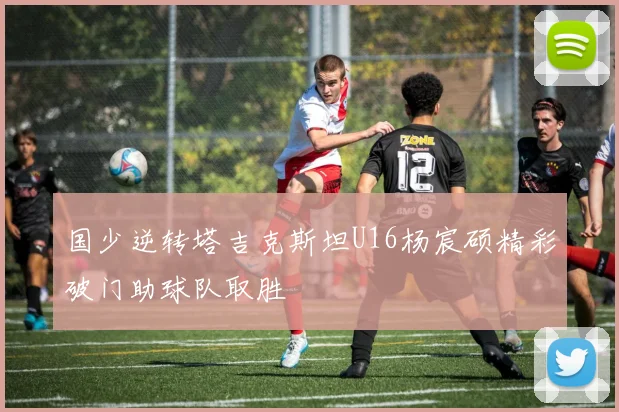 国少逆转塔吉克斯坦U16杨宸硕精彩破门助球队取胜