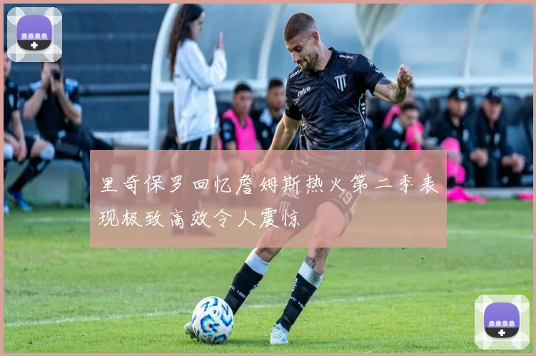 里奇保罗回忆詹姆斯热火第二季表现极致高效令人震惊