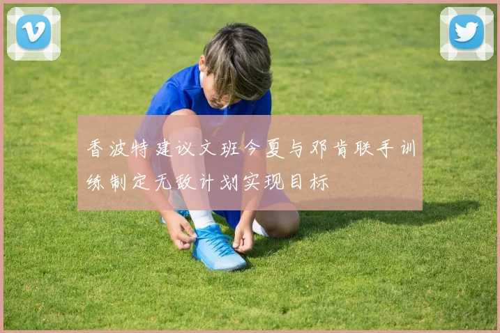香波特建议文班今夏与邓肯联手训练制定无敌计划实现目标