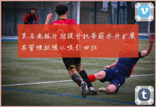 罗马老板计划提升托蒂薪水并扩展其管理权限以吸引回归