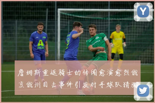 詹姆斯重返骑士的传闻愈演愈烈俄亥俄州目击事件引发对手球队猜测