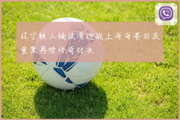辽宁铁人楠波湾迎战上海海港旧友重聚再续传奇对决