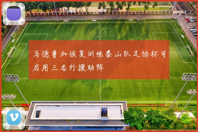 马德鲁加恢复训练泰山队足协杯可启用三名外援助阵