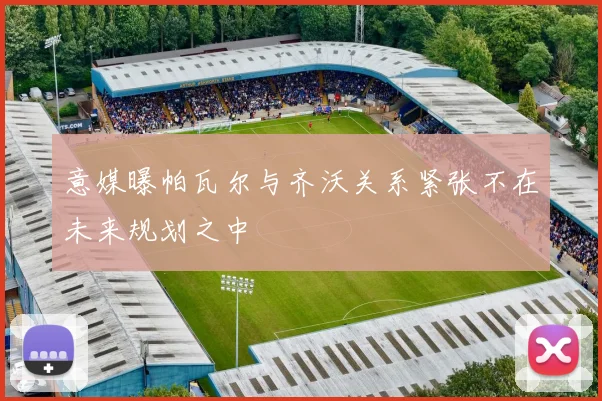 意媒曝帕瓦尔与齐沃关系紧张不在未来规划之中