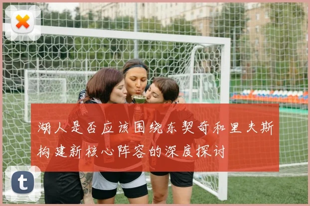 湖人是否应该围绕东契奇和里夫斯构建新核心阵容的深度探讨