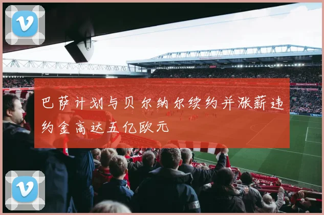 巴萨计划与贝尔纳尔续约并涨薪违约金高达五亿欧元