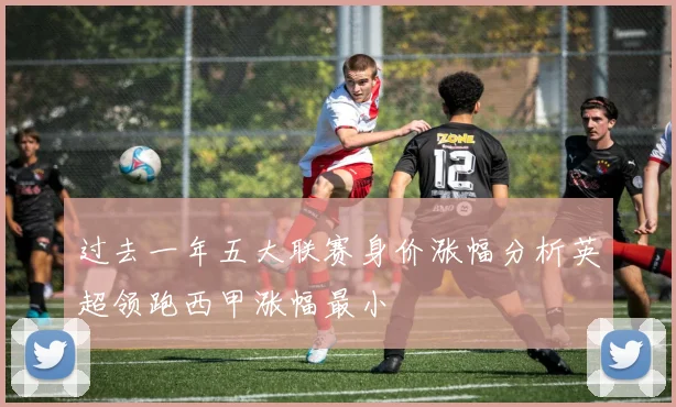 过去一年五大联赛身价涨幅分析英超领跑西甲涨幅最小