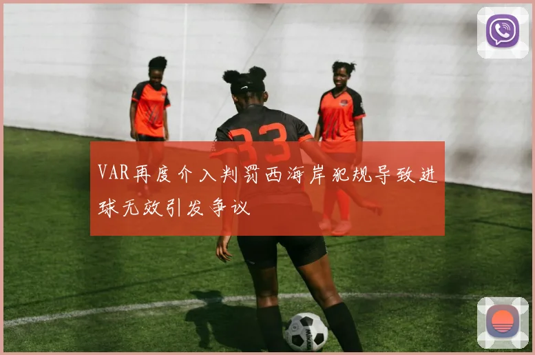 VAR再度介入判罚西海岸犯规导致进球无效引发争议